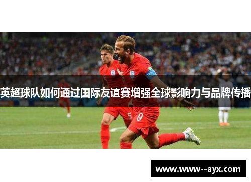 英超球队如何通过国际友谊赛增强全球影响力与品牌传播 英超球队如何通过国际友谊赛增强全球影响力与品牌传播