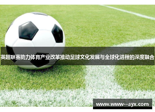 英超联赛助力体育产业改革推动足球文化发展与全球化进程的深度融合 英超联赛助力体育产业改革推动足球文化发展与全球化进程的深度融合