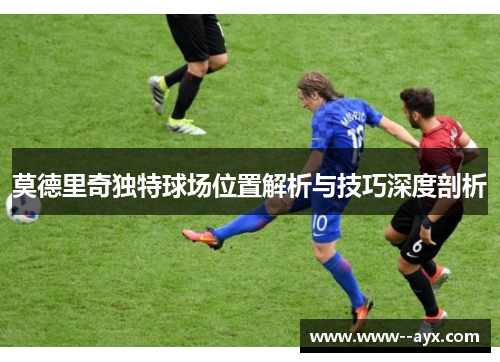 莫德里奇独特球场位置解析与技巧深度剖析 莫德里奇独特球场位置解析与技巧深度剖析
