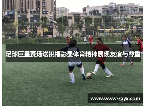 足球巨星赛场送祝福彰显体育精神展现友谊与尊重 足球巨星赛场送祝福彰显体育精神展现友谊与尊重