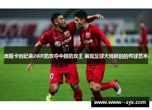 奥斯卡创纪录20次助攻夺中超助攻王 展现足球大师级别的传球艺术