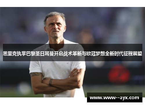 恩里克执掌巴黎圣日耳曼开启战术革新与欧冠梦想全新时代征程展望