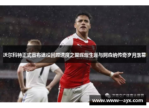 沃尔科特正式宣布退役回顾速度之翼辉煌生涯与阿森纳传奇岁月落幕