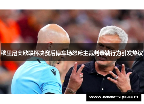 穆里尼奥欧联杯决赛后停车场怒斥主裁判泰勒行为引发热议