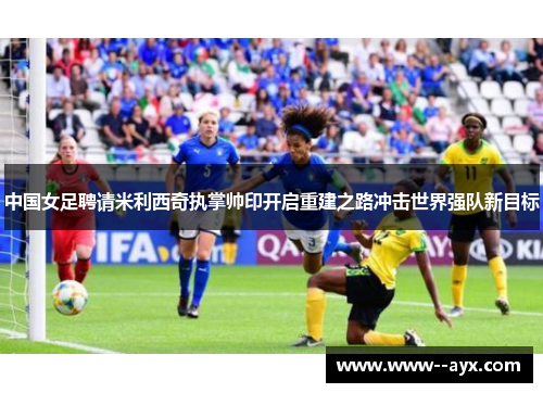 中国女足聘请米利西奇执掌帅印开启重建之路冲击世界强队新目标