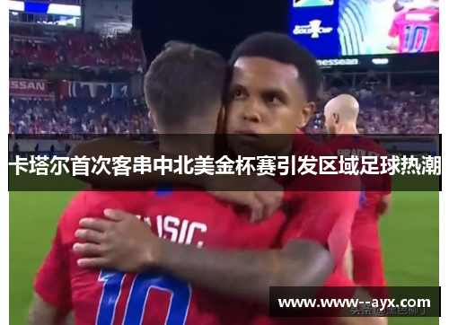 卡塔尔首次客串中北美金杯赛引发区域足球热潮